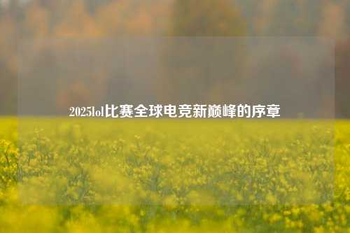 2025lol比赛全球电竞新巅峰的序章