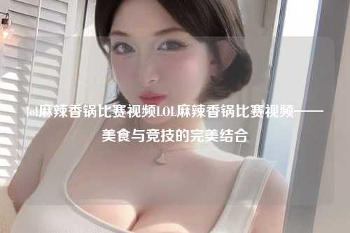 lol麻辣香锅比赛视频LOL麻辣香锅比赛视频——美食与竞技的完美结合