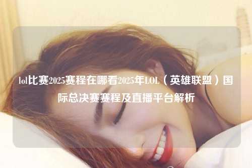 lol比赛2025赛程在哪看2025年LOL（英雄联盟）国际总决赛赛程及直播平台解析