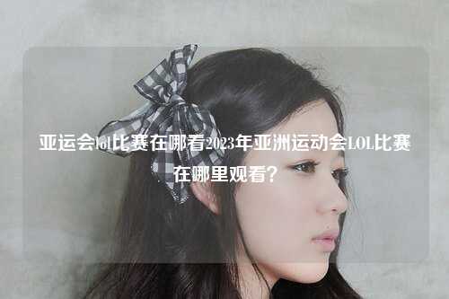 亚运会lol比赛在哪看2023年亚洲运动会LOL比赛在哪里观看？