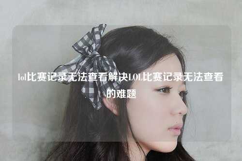 lol比赛记录无法查看解决LOL比赛记录无法查看的难题