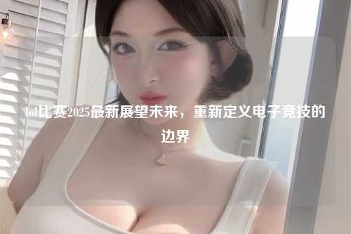 lol比赛2025最新展望未来，重新定义电子竞技的边界