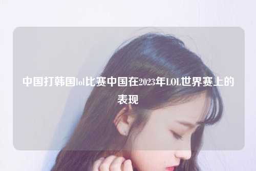 中国打韩国lol比赛中国在2023年LOL世界赛上的表现