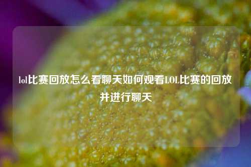 lol比赛回放怎么看聊天如何观看LOL比赛的回放并进行聊天