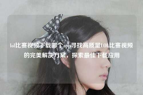 lol比赛视频下载哪个app寻找高质量LOL比赛视频的完美解决方案，探索最佳下载应用