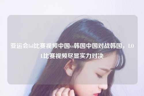 亚运会lol比赛视频中国vs韩国中国对战韩国，LOL比赛视频尽显实力对决