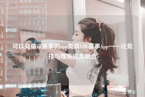 可以竞猜lol赛事的app竞猜LOL赛事App——让竞技与娱乐完美融合