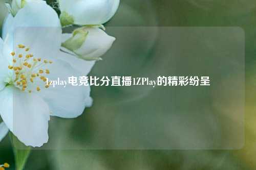 1zplay电竞比分直播1ZPlay的精彩纷呈