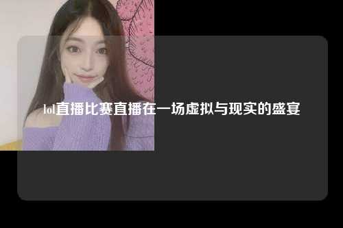 lol直播比赛直播在一场虚拟与现实的盛宴