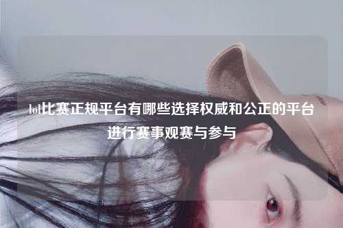 lol比赛正规平台有哪些选择权威和公正的平台进行赛事观赛与参与