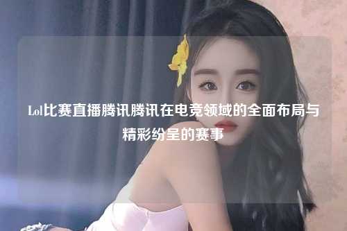 Lol比赛直播腾讯腾讯在电竞领域的全面布局与精彩纷呈的赛事