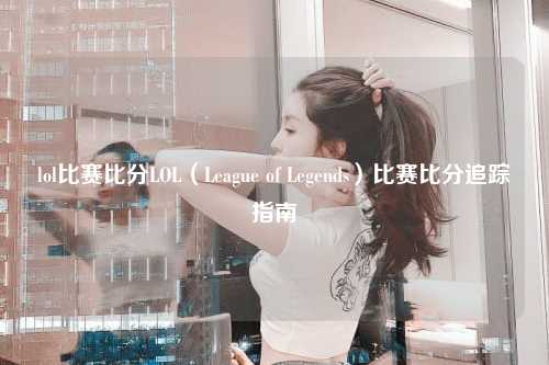 lol比赛比分LOL（League of Legends）比赛比分追踪指南
