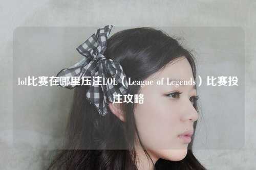 lol比赛在哪里压注LOL（League of Legends）比赛投注攻略