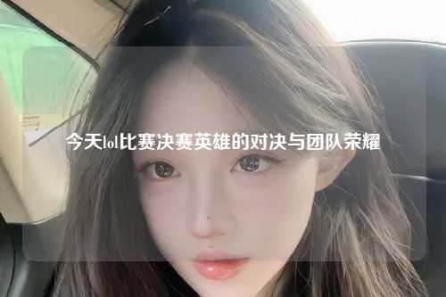 今天lol比赛决赛英雄的对决与团队荣耀