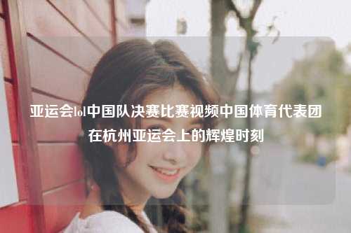 亚运会lol中国队决赛比赛视频中国体育代表团在杭州亚运会上的辉煌时刻