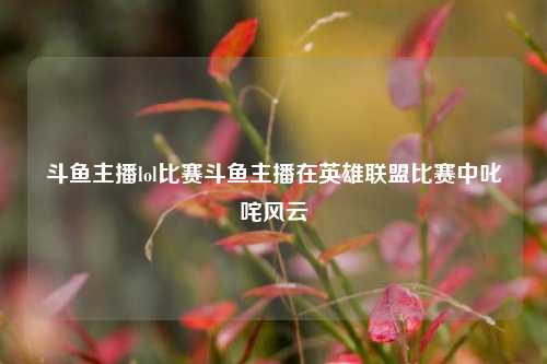 斗鱼主播lol比赛斗鱼主播在英雄联盟比赛中叱咤风云