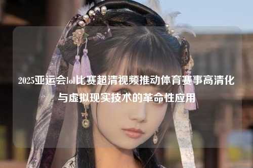 2025亚运会lol比赛超清视频推动体育赛事高清化与虚拟现实技术的革命性应用