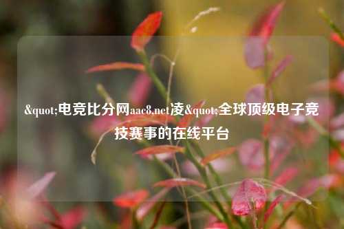 "电竞比分网aac8,net凌"全球顶级电子竞技赛事的在线平台