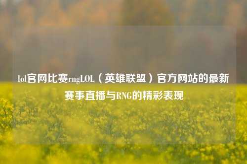 lol官网比赛rngLOL（英雄联盟）官方网站的最新赛事直播与RNG的精彩表现