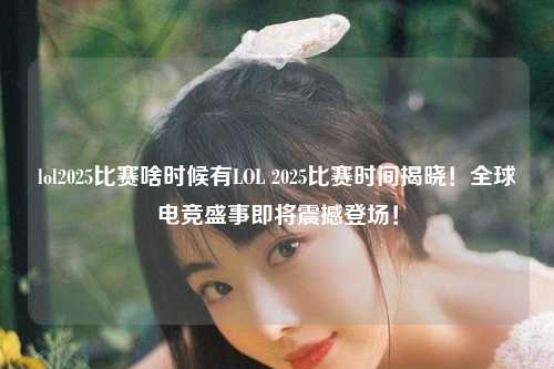 lol2025比赛啥时候有LOL 2025比赛时间揭晓！全球电竞盛事即将震撼登场！