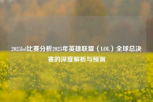 2025lol比赛分析2025年英雄联盟（LOL）全球总决赛的深度解析与预测