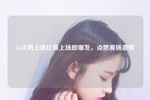 lol火男上场比赛上场即爆发，点燃赛场激情