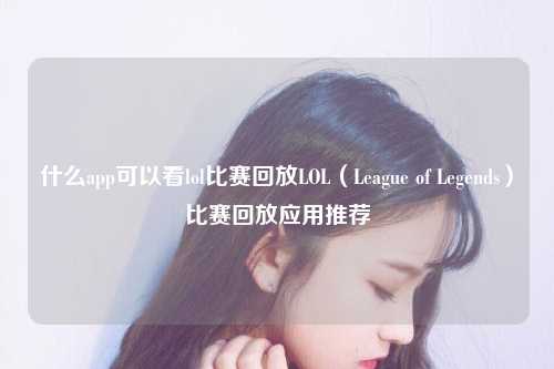 什么app可以看lol比赛回放LOL（League of Legends）比赛回放应用推荐