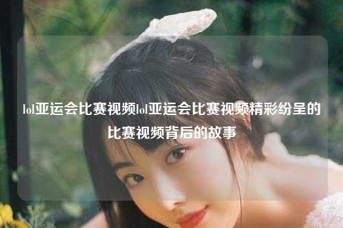 lol亚运会比赛视频lol亚运会比赛视频精彩纷呈的比赛视频背后的故事