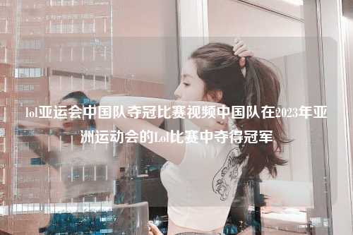 lol亚运会中国队夺冠比赛视频中国队在2023年亚洲运动会的Lol比赛中夺得冠军