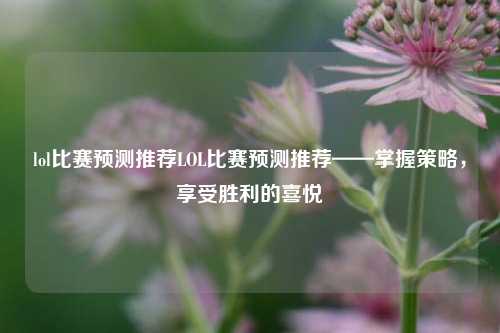 lol比赛预测推荐LOL比赛预测推荐——掌握策略，享受胜利的喜悦