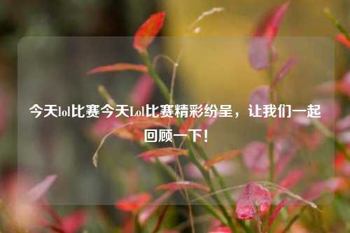 今天lol比赛今天Lol比赛精彩纷呈，让我们一起回顾一下！