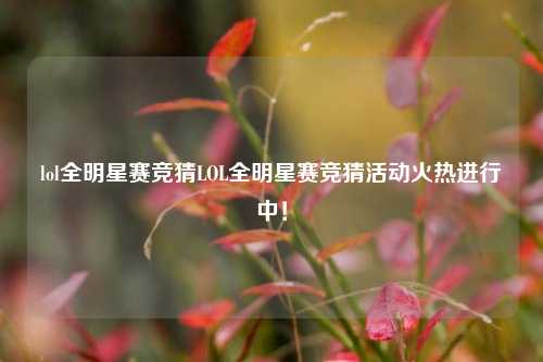 lol全明星赛竞猜LOL全明星赛竞猜活动火热进行中！