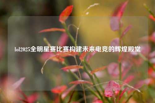 lol2025全明星赛比赛构建未来电竞的辉煌殿堂