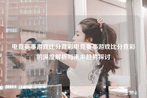 电竞赛事游戏比分竞彩电竞赛事游戏比分竞彩的深度解析与未来趋势探讨