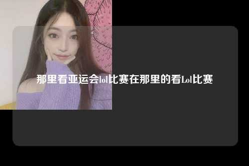 那里看亚运会lol比赛在那里的看Lol比赛