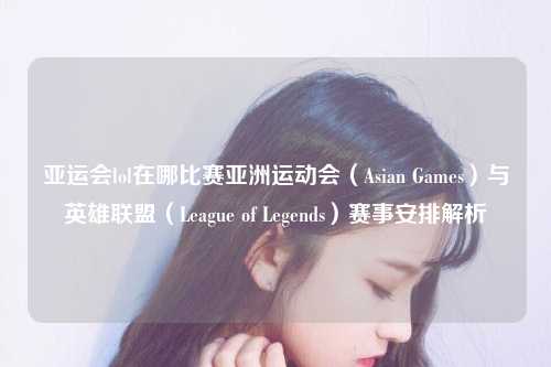亚运会lol在哪比赛亚洲运动会（Asian Games）与英雄联盟（League of Legends）赛事安排解析