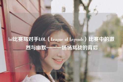 lol比赛骂对手LOL（League of Legends）比赛中的激烈与幽默——一场场骂战的背后