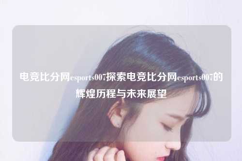 电竞比分网esports007探索电竞比分网esports007的辉煌历程与未来展望
