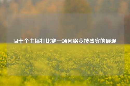 lol十个主播打比赛一场网络竞技盛宴的展现
