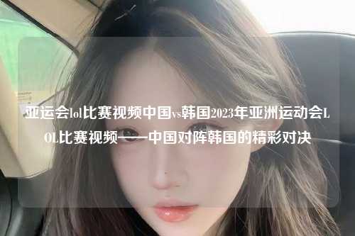 亚运会lol比赛视频中国vs韩国2023年亚洲运动会LOL比赛视频——中国对阵韩国的精彩对决