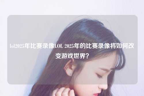 lol2025年比赛录像LOL 2025年的比赛录像将如何改变游戏世界？