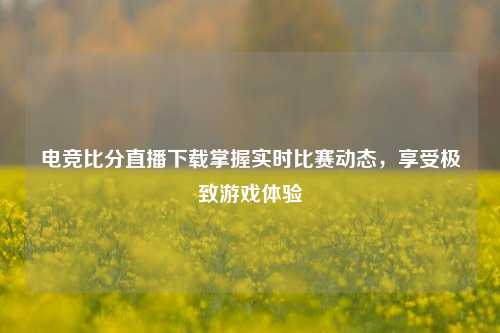 电竞比分直播下载掌握实时比赛动态，享受极致游戏体验
