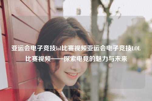 亚运会电子竞技lol比赛视频亚运会电子竞技LOL比赛视频——探索电竞的魅力与未来