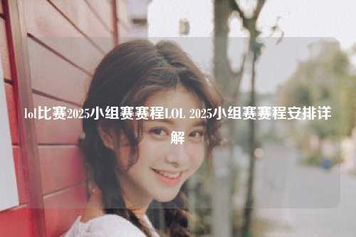 lol比赛2025小组赛赛程LOL 2025小组赛赛程安排详解