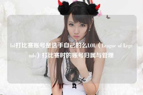 lol打比赛账号是选手自己的么LOL（League of Legends）打比赛时的账号归属与管理