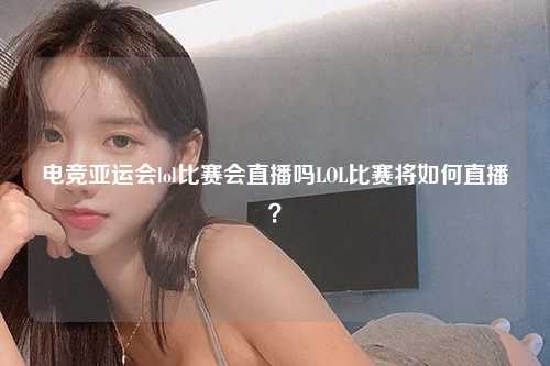电竞亚运会lol比赛会直播吗LOL比赛将如何直播？