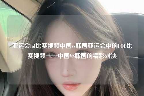 亚运会lol比赛视频中国vs韩国亚运会中的LOL比赛视频——中国VS韩国的精彩对决