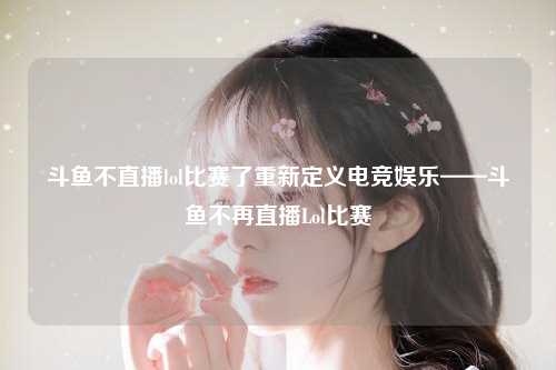 斗鱼不直播lol比赛了重新定义电竞娱乐——斗鱼不再直播Lol比赛