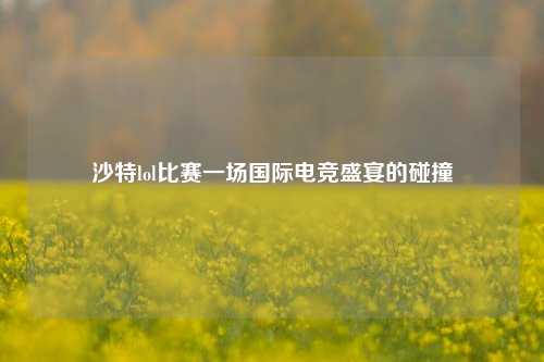 沙特lol比赛一场国际电竞盛宴的碰撞