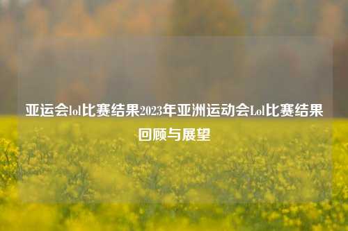 亚运会lol比赛结果2023年亚洲运动会Lol比赛结果回顾与展望